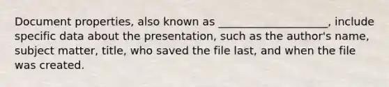 Document properties, also known as ____________________, include specific data about the presentation, such as the author's name, subject matter, title, who saved the file last, and when the file was created.