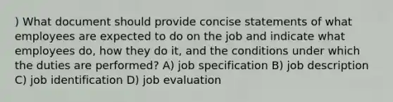 ) What document should provide concise statements of what employees are expected to do on the job and indicate what employees do, how they do it, and the conditions under which the duties are performed? A) job specification B) job description C) job identification D) job evaluation