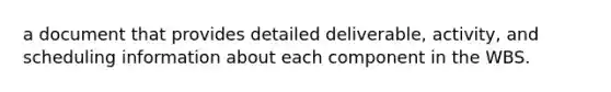 a document that provides detailed deliverable, activity, and scheduling information about each component in the WBS.