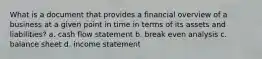 What is a document that provides a financial overview of a business at a given point in time in terms of its assets and liabilities? a. cash flow statement b. break even analysis c. balance sheet d. income statement