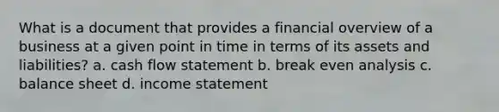 What is a document that provides a financial overview of a business at a given point in time in terms of its assets and liabilities? a. cash flow statement b. break even analysis c. balance sheet d. income statement