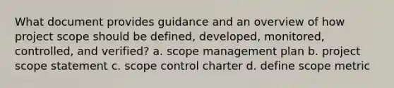 What document provides guidance and an overview of how project scope should be defined, developed, monitored, controlled, and verified? a. scope management plan b. project scope statement c. scope control charter d. define scope metric