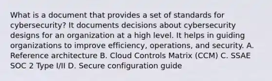 What is a document that provides a set of standards for cybersecurity? It documents decisions about cybersecurity designs for an organization at a high level. It helps in guiding organizations to improve efficiency, operations, and security. A. Reference architecture B. Cloud Controls Matrix (CCM) C. SSAE SOC 2 Type I/II D. Secure configuration guide