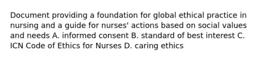 Document providing a foundation for global ethical practice in nursing and a guide for nurses' actions based on social values and needs A. informed consent B. standard of best interest C. ICN Code of Ethics for Nurses D. caring ethics