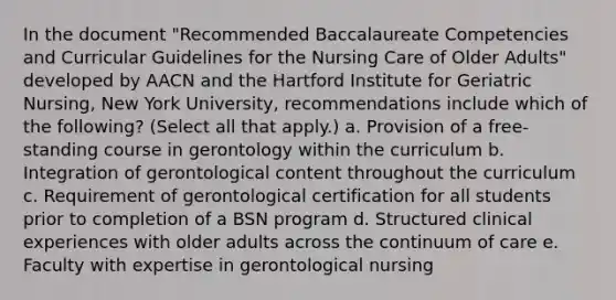 In the document "Recommended Baccalaureate Competencies and Curricular Guidelines for the Nursing Care of Older Adults" developed by AACN and the Hartford Institute for Geriatric Nursing, New York University, recommendations include which of the following? (Select all that apply.) a. Provision of a free-standing course in gerontology within the curriculum b. Integration of gerontological content throughout the curriculum c. Requirement of gerontological certification for all students prior to completion of a BSN program d. Structured clinical experiences with older adults across the continuum of care e. Faculty with expertise in gerontological nursing