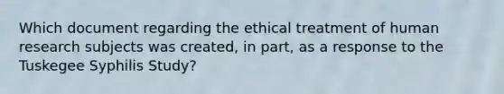 Which document regarding the ethical treatment of human research subjects was created, in part, as a response to the Tuskegee Syphilis Study?