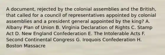 A document, rejected by the colonial assemblies and the British, that called for a council of representatives appointed by colonial assemblies and a president general appointed by the king? A. Albany Plan of Union B. Virginia Declaration of Rights C. Stamp Act D. New England Confederation E. The Intolerable Acts F. Second Continental Congress G. Iroquois Confederation H. Boston Massacre