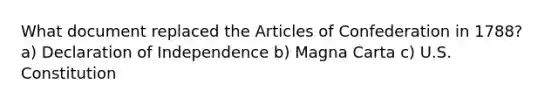 What document replaced the Articles of Confederation in 1788? a) Declaration of Independence b) Magna Carta c) U.S. Constitution