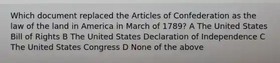 Which document replaced the Articles of Confederation as the law of the land in America in March of 1789? A The United States Bill of Rights B The United States Declaration of Independence C The United States Congress D None of the above