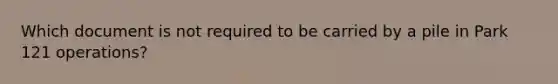 Which document is not required to be carried by a pile in Park 121 operations?