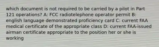 which document is not required to be carried by a pilot in Part 121 operations? A: FCC radiotelephone operator permit B: english language demonstrated proficiency card C: current FAA medical certificate of the appropriate class D: current FAA-issued airman certificate appropriate to the position her or she is working