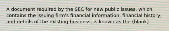 A document required by the SEC for new public issues, which contains the issuing firm's financial information, financial history, and details of the existing business, is known as the (blank)