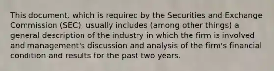 This document, which is required by the Securities and Exchange Commission (SEC), usually includes (among other things) a general description of the industry in which the firm is involved and management's discussion and analysis of the firm's financial condition and results for the past two years.