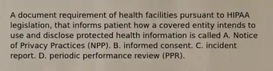 A document requirement of health facilities pursuant to HIPAA legislation, that informs patient how a covered entity intends to use and disclose protected health information is called A. Notice of Privacy Practices (NPP). B. informed consent. C. incident report. D. periodic performance review (PPR).