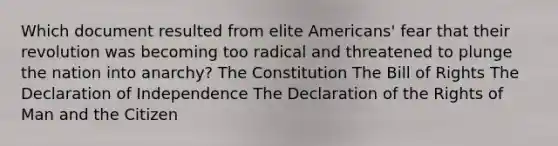 Which document resulted from elite Americans' fear that their revolution was becoming too radical and threatened to plunge the nation into anarchy? The Constitution The Bill of Rights The Declaration of Independence The Declaration of the Rights of Man and the Citizen