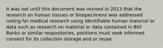 It was not until this document was revised in 2013 that the research on human tissues or biospecimens was addressed noting for medical research using identifiable human material or data such as research on material or data contained in BIO Banks or similar respositories, positions must seek informed consent for its collection storage and or reuse