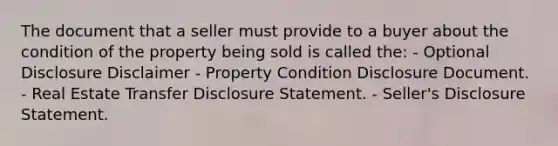 The document that a seller must provide to a buyer about the condition of the property being sold is called the: - Optional Disclosure Disclaimer - Property Condition Disclosure Document. - Real Estate Transfer Disclosure Statement. - Seller's Disclosure Statement.