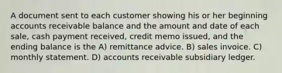 A document sent to each customer showing his or her beginning accounts receivable balance and the amount and date of each sale, cash payment received, credit memo issued, and the ending balance is the A) remittance advice. B) sales invoice. C) monthly statement. D) accounts receivable subsidiary ledger.