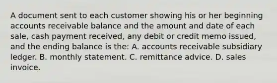 A document sent to each customer showing his or her beginning accounts receivable balance and the amount and date of each sale, cash payment received, any debit or credit memo issued, and the ending balance is the: A. accounts receivable subsidiary ledger. B. monthly statement. C. remittance advice. D. sales invoice.