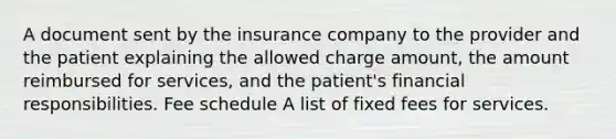 A document sent by the insurance company to the provider and the patient explaining the allowed charge amount, the amount reimbursed for services, and the patient's financial responsibilities. Fee schedule A list of fixed fees for services.