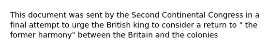 This document was sent by the <a href='https://www.questionai.com/knowledge/kQp0y2y2qD-second-continental-congress' class='anchor-knowledge'>second continental congress</a> in a final attempt to urge the British king to consider a return to " the former harmony" between the Britain and the colonies