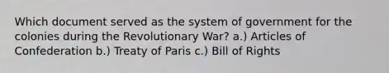 Which document served as the system of government for the colonies during the Revolutionary War? a.) Articles of Confederation b.) Treaty of Paris c.) Bill of Rights