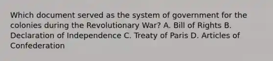 Which document served as the system of government for the colonies during the Revolutionary War? A. Bill of Rights B. Declaration of Independence C. Treaty of Paris D. Articles of Confederation