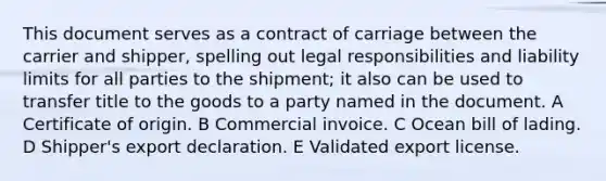 This document serves as a contract of carriage between the carrier and shipper, spelling out legal responsibilities and liability limits for all parties to the shipment; it also can be used to transfer title to the goods to a party named in the document. A Certificate of origin. B Commercial invoice. C Ocean bill of lading. D Shipper's export declaration. E Validated export license.