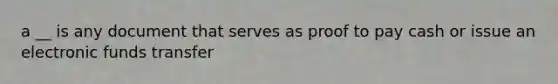 a __ is any document that serves as proof to pay cash or issue an electronic funds transfer