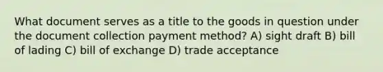 What document serves as a title to the goods in question under the document collection payment method? A) sight draft B) bill of lading C) bill of exchange D) trade acceptance