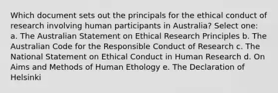 Which document sets out the principals for the ethical conduct of research involving human participants in Australia? Select one: a. The Australian Statement on Ethical Research Principles b. The Australian Code for the Responsible Conduct of Research c. The National Statement on Ethical Conduct in Human Research d. On Aims and Methods of Human Ethology e. The Declaration of Helsinki