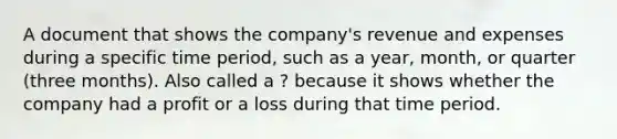 A document that shows the company's revenue and expenses during a specific time period, such as a year, month, or quarter (three months). Also called a ? because it shows whether the company had a profit or a loss during that time period.