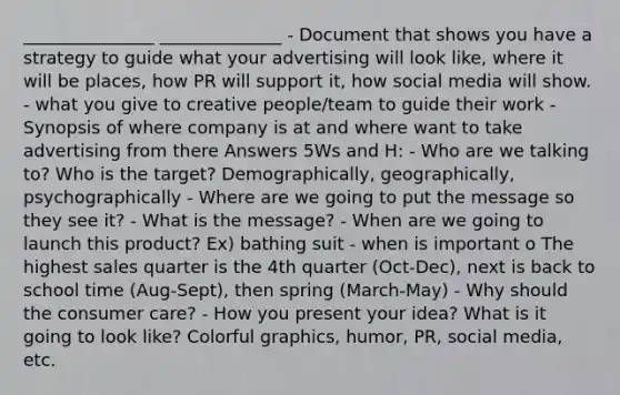 _______________ ______________ - Document that shows you have a strategy to guide what your advertising will look like, where it will be places, how PR will support it, how social media will show. - what you give to creative people/team to guide their work - Synopsis of where company is at and where want to take advertising from there Answers 5Ws and H: - Who are we talking to? Who is the target? Demographically, geographically, psychographically - Where are we going to put the message so they see it? - What is the message? - When are we going to launch this product? Ex) bathing suit - when is important o The highest sales quarter is the 4th quarter (Oct-Dec), next is back to school time (Aug-Sept), then spring (March-May) - Why should the consumer care? - How you present your idea? What is it going to look like? Colorful graphics, humor, PR, social media, etc.