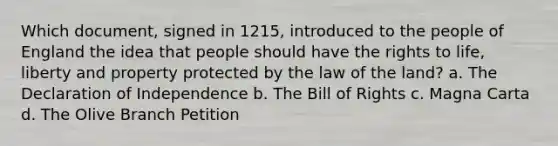 Which document, signed in 1215, introduced to the people of England the idea that people should have the rights to life, liberty and property protected by the law of the land? a. The Declaration of Independence b. The Bill of Rights c. Magna Carta d. The Olive Branch Petition