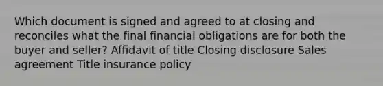 Which document is signed and agreed to at closing and reconciles what the final financial obligations are for both the buyer and seller? Affidavit of title Closing disclosure Sales agreement Title insurance policy