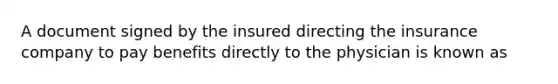 A document signed by the insured directing the insurance company to pay benefits directly to the physician is known as