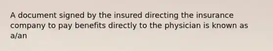 A document signed by the insured directing the insurance company to pay benefits directly to the physician is known as a/an