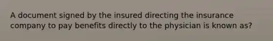 A document signed by the insured directing the insurance company to pay benefits directly to the physician is known as?