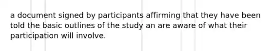 a document signed by participants affirming that they have been told the basic outlines of the study an are aware of what their participation will involve.