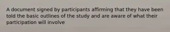 A document signed by participants affirming that they have been told the basic outlines of the study and are aware of what their participation will involve