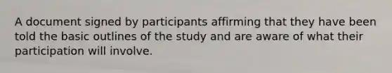 A document signed by participants affirming that they have been told the basic outlines of the study and are aware of what their participation will involve.