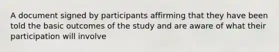 A document signed by participants affirming that they have been told the basic outcomes of the study and are aware of what their participation will involve