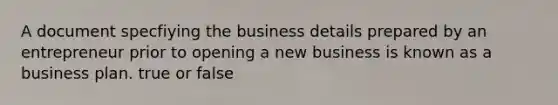 A document specfiying the business details prepared by an entrepreneur prior to opening a new business is known as a business plan. true or false