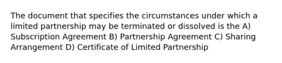 The document that specifies the circumstances under which a limited partnership may be terminated or dissolved is the A) Subscription Agreement B) Partnership Agreement C) Sharing Arrangement D) Certificate of Limited Partnership