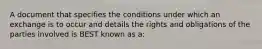 A document that specifies the conditions under which an exchange is to occur and details the rights and obligations of the parties involved is BEST known as a: