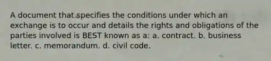 A document that specifies the conditions under which an exchange is to occur and details the rights and obligations of the parties involved is BEST known as a: a. contract. b. business letter. c. memorandum. d. civil code.