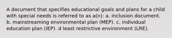 A document that specifies educational goals and plans for a child with special needs is referred to as a(n): a. inclusion document. b. mainstreaming environmental plan (MEP). c. individual education plan (IEP). d least restrictive environment (LRE).