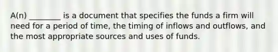 A(n) ________ is a document that specifies the funds a firm will need for a period of time, the timing of inflows and outflows, and the most appropriate sources and uses of funds.