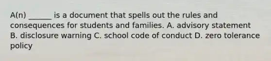 A(n) ______ is a document that spells out the rules and consequences for students and families. A. advisory statement B. disclosure warning C. school code of conduct D. zero tolerance policy