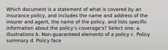 Which document is a statement of what is covered by an insurance policy, and includes the name and address of the insurer and agent, the name of the policy, and lists specific information about the policy's coverage's? Select one: a. Illustrations b. Non-guaranteed elements of a policy c. Policy summary d. Policy face